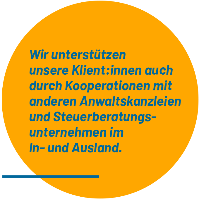 Wir unterstützen unsere Klient:innen auch durch Kooperationen mit anderen Anwaltskanzleien und Steuerberatungsunternehmen im In- und Ausland.